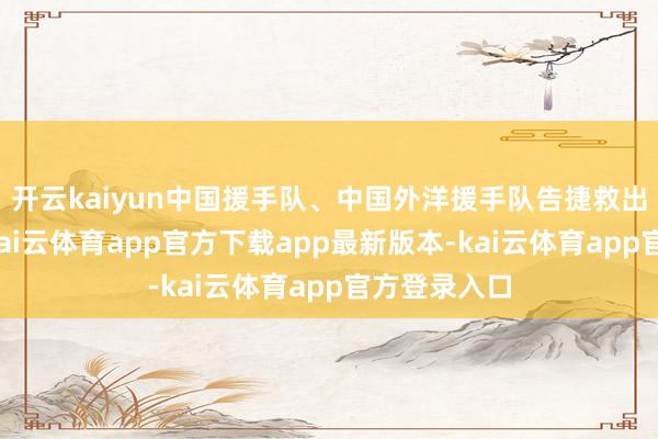 开云kaiyun中国援手队、中国外洋援手队告捷救出别称男性-kai云体育app官方下载app最新版本-kai云体育app官方登录入口