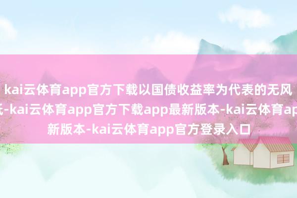 kai云体育app官方下载以国债收益率为代表的无风险利率大幅走低-kai云体育app官方下载app最新版本-kai云体育app官方登录入口