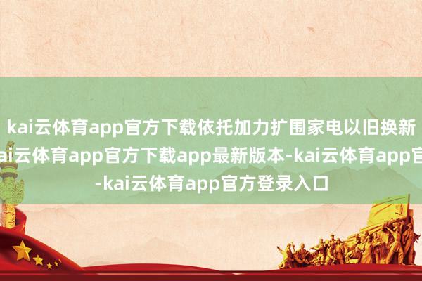 kai云体育app官方下载依托加力扩围家电以旧换新接济战略-kai云体育app官方下载app最新版本-kai云体育app官方登录入口