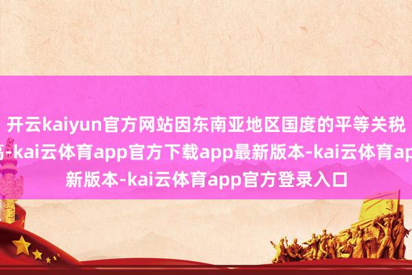 开云kaiyun官方网站因东南亚地区国度的平等关税税率较中国更高-kai云体育app官方下载app最新版本-kai云体育app官方登录入口