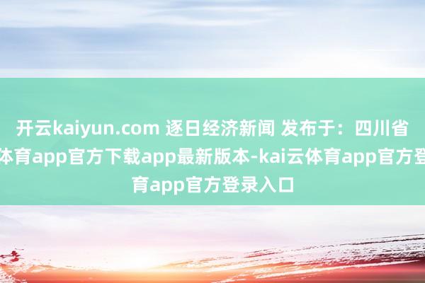 开云kaiyun.com 逐日经济新闻 发布于：四川省-kai云体育app官方下载app最新版本-kai云体育app官方登录入口