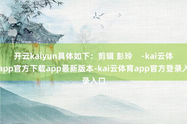 开云kaiyun具体如下：剪辑 彭玲    -kai云体育app官方下载app最新版本-kai云体育app官方登录入口