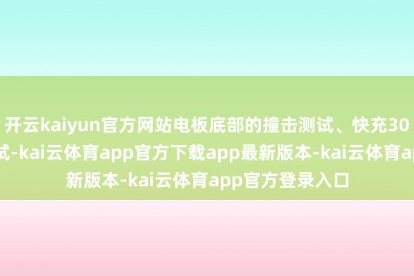 开云kaiyun官方网站电板底部的撞击测试、快充300次后的安全测试-kai云体育app官方下载app最新版本-kai云体育app官方登录入口