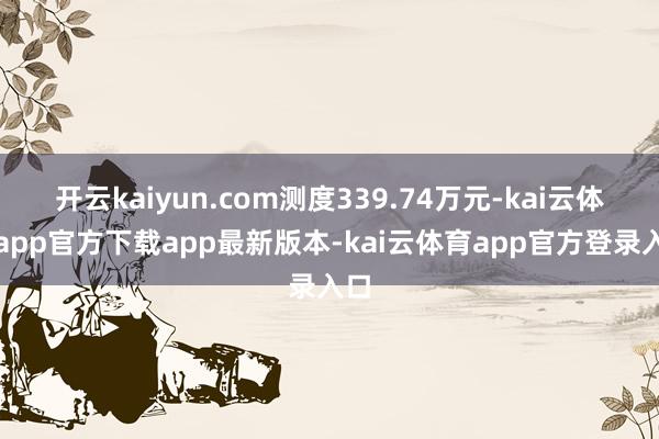 开云kaiyun.com测度339.74万元-kai云体育app官方下载app最新版本-kai云体育app官方登录入口