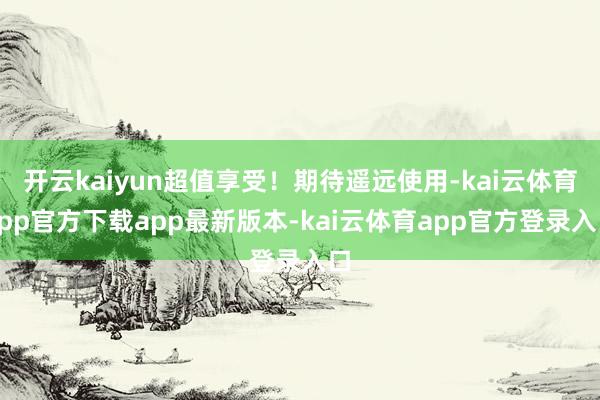 开云kaiyun超值享受！期待遥远使用-kai云体育app官方下载app最新版本-kai云体育app官方登录入口