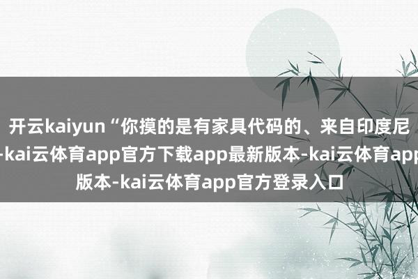 开云kaiyun“你摸的是有家具代码的、来自印度尼西亚的黑檀木-kai云体育app官方下载app最新版本-kai云体育app官方登录入口