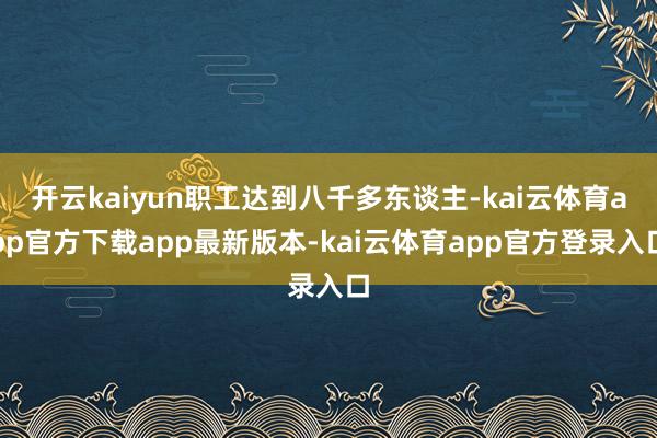 开云kaiyun职工达到八千多东谈主-kai云体育app官方下载app最新版本-kai云体育app官方登录入口
