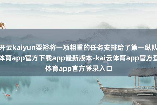 开云kaiyun粟裕将一项粗重的任务安排给了第一纵队-kai云体育app官方下载app最新版本-kai云体育app官方登录入口