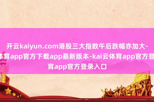 开云kaiyun.com港股三大指数午后跌幅亦加大-kai云体育app官方下载app最新版本-kai云体育app官方登录入口