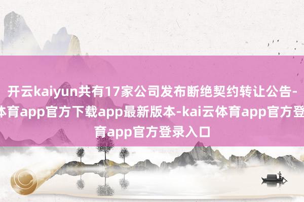 开云kaiyun共有17家公司发布断绝契约转让公告-kai云体育app官方下载app最新版本-kai云体育app官方登录入口