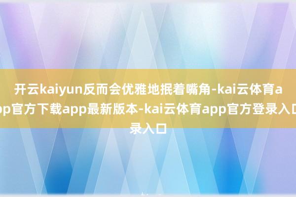 开云kaiyun反而会优雅地抿着嘴角-kai云体育app官方下载app最新版本-kai云体育app官方登录入口