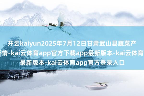 开云kaiyun2025年7月12日甘肃武山县蔬菜产业发展中心价钱行情-kai云体育app官方下载app最新版本-kai云体育app官方登录入口