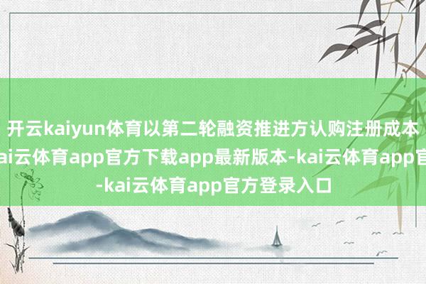 开云kaiyun体育以第二轮融资推进方认购注册成本价钱规画-kai云体育app官方下载app最新版本-kai云体育app官方登录入口