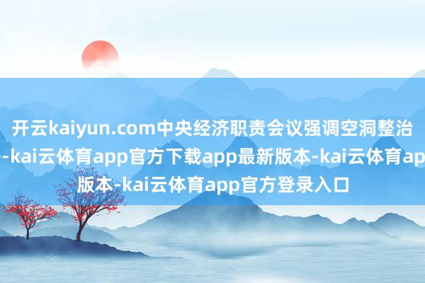开云kaiyun.com中央经济职责会议强调空洞整治“内卷式”竞争-kai云体育app官方下载app最新版本-kai云体育app官方登录入口