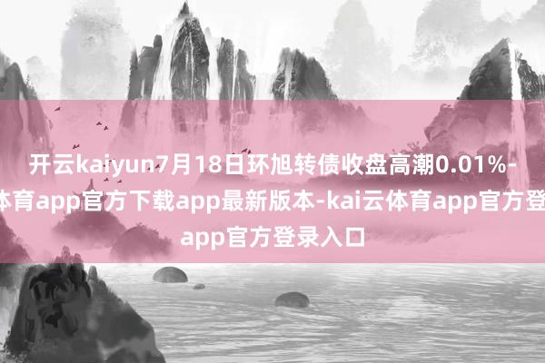 开云kaiyun7月18日环旭转债收盘高潮0.01%-kai云体育app官方下载app最新版本-kai云体育app官方登录入口