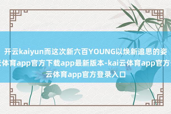 开云kaiyun而这次新六百YOUNG以焕新追思的姿态-kai云体育app官方下载app最新版本-kai云体育app官方登录入口