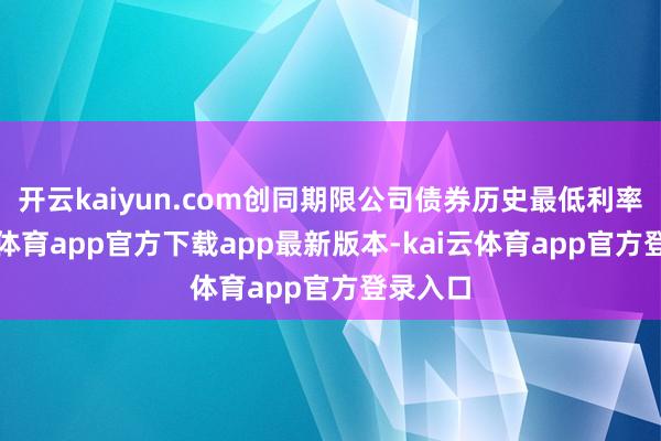 开云kaiyun.com创同期限公司债券历史最低利率-kai云体育app官方下载app最新版本-kai云体育app官方登录入口