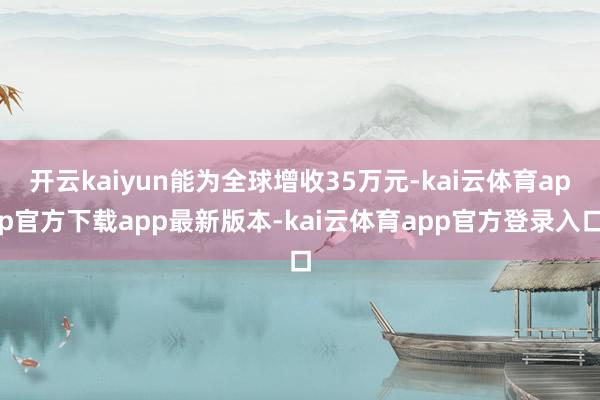 开云kaiyun能为全球增收35万元-kai云体育app官方下载app最新版本-kai云体育app官方登录入口
