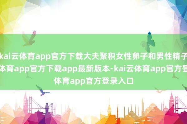 kai云体育app官方下载大夫聚积女性卵子和男性精子-kai云体育app官方下载app最新版本-kai云体育app官方登录入口