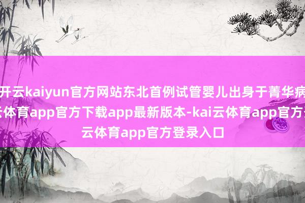 开云kaiyun官方网站东北首例试管婴儿出身于菁华病院-kai云体育app官方下载app最新版本-kai云体育app官方登录入口