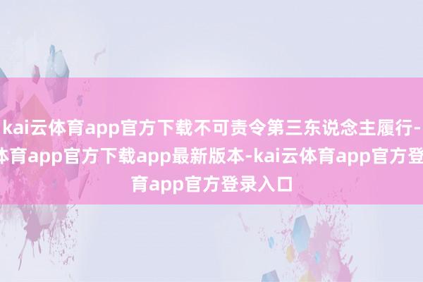 kai云体育app官方下载不可责令第三东说念主履行-kai云体育app官方下载app最新版本-kai云体育app官方登录入口