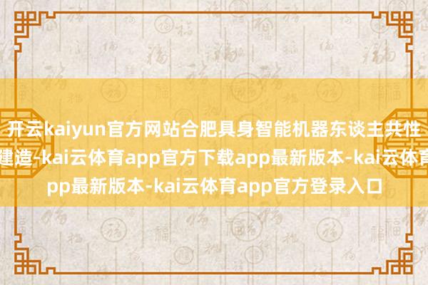 开云kaiyun官方网站合肥具身智能机器东谈主共性平台奇迹有限公司建造-kai云体育app官方下载app最新版本-kai云体育app官方登录入口