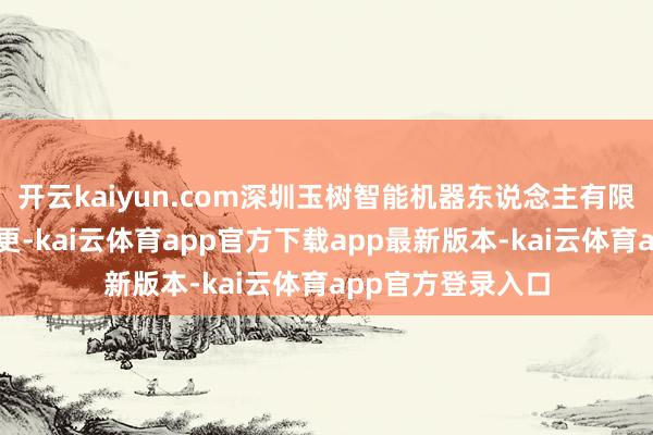 开云kaiyun.com深圳玉树智能机器东说念主有限公司发生工商变更-kai云体育app官方下载app最新版本-kai云体育app官方登录入口