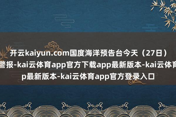 开云kaiyun.com国度海洋预告台今天(27日)下昼发布浪潮蓝色警报-kai云体育app官方下载app最新版本-kai云体育app官方登录入口