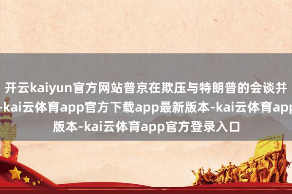 开云kaiyun官方网站普京在欺压与特朗普的会谈并复返俄罗斯后-kai云体育app官方下载app最新版本-kai云体育app官方登录入口