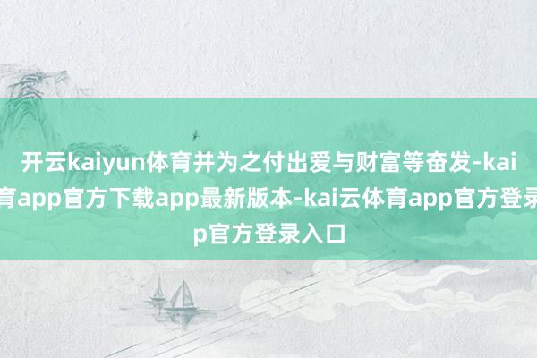 开云kaiyun体育并为之付出爱与财富等奋发-kai云体育app官方下载app最新版本-kai云体育app官方登录入口