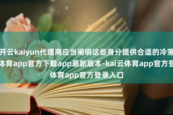 开云kaiyun代理商应当阐明这些身分提供合适的冷落-kai云体育app官方下载app最新版本-kai云体育app官方登录入口