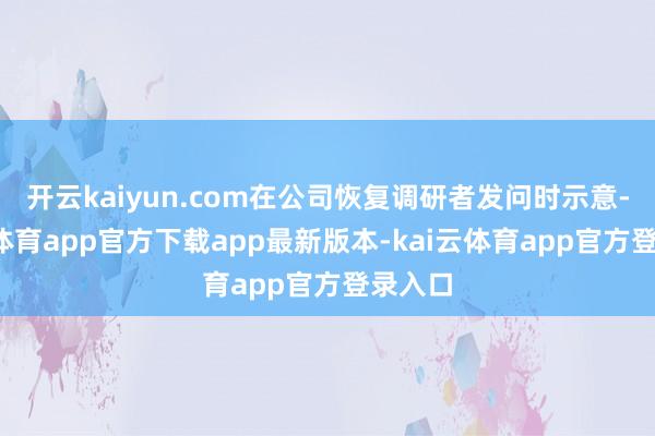 开云kaiyun.com在公司恢复调研者发问时示意-kai云体育app官方下载app最新版本-kai云体育app官方登录入口