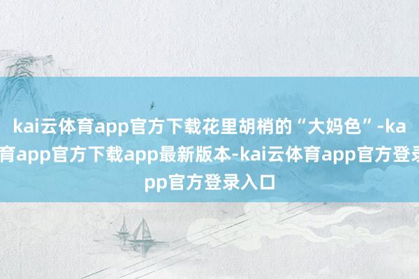 kai云体育app官方下载花里胡梢的“大妈色”-kai云体育app官方下载app最新版本-kai云体育app官方登录入口