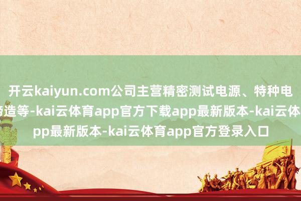 开云kaiyun.com公司主营精密测试电源、特种电源和电能质地轨则缔造等-kai云体育app官方下载app最新版本-kai云体育app官方登录入口