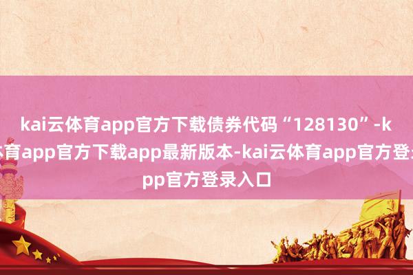 kai云体育app官方下载债券代码“128130”-kai云体育app官方下载app最新版本-kai云体育app官方登录入口