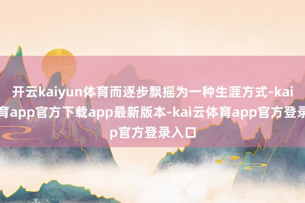 开云kaiyun体育而逐步飘摇为一种生涯方式-kai云体育app官方下载app最新版本-kai云体育app官方登录入口