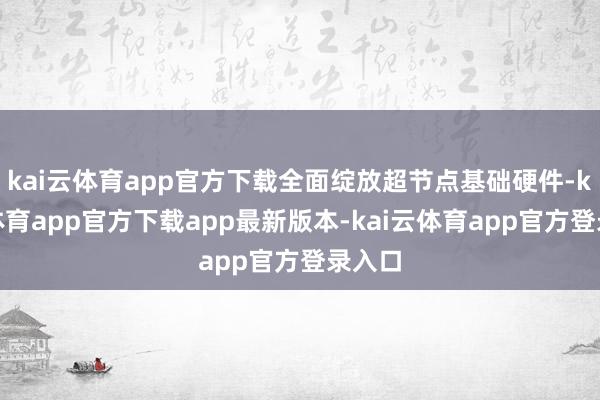 kai云体育app官方下载全面绽放超节点基础硬件-kai云体育app官方下载app最新版本-kai云体育app官方登录入口