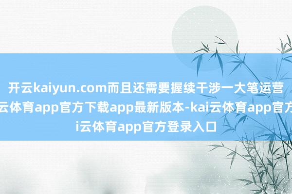 开云kaiyun.com而且还需要握续干涉一大笔运营资金-kai云体育app官方下载app最新版本-kai云体育app官方登录入口