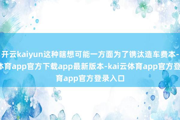 开云kaiyun这种瞎想可能一方面为了镌汰造车费本-kai云体育app官方下载app最新版本-kai云体育app官方登录入口