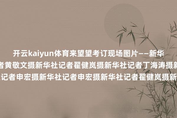 开云kaiyun体育来望望考订现场图片——新华社记者黄敬文摄新华社记者黄敬文摄新华社记者翟健岚摄新华社记者丁海涛摄新华社记者丁海涛摄新华社记者申宏摄新华社记者申宏摄新华社记者翟健岚摄新华社记者翟健岚摄新华社记者申宏摄新华社记者丁海涛摄新华社记者申宏摄新华社记者申宏摄新华社记者申宏摄记者:黄敬文、申宏、丁海涛、翟健岚、王超、邰背平、朱超 -kai云体育app官方下载app最新版本-kai云体育app官方登录入口