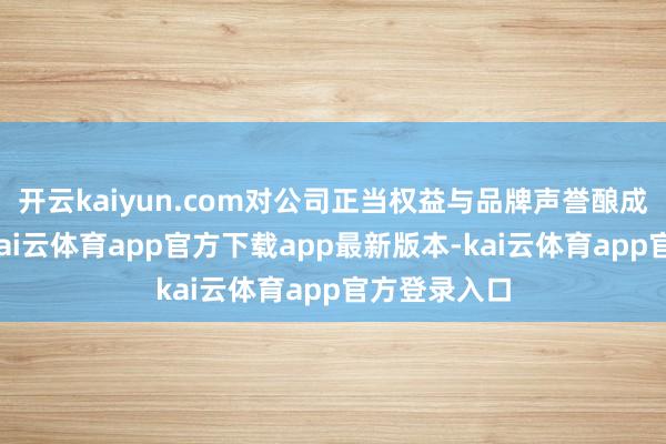 开云kaiyun.com对公司正当权益与品牌声誉酿成严重挫伤-kai云体育app官方下载app最新版本-kai云体育app官方登录入口