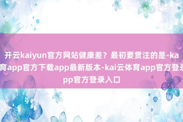 开云kaiyun官方网站健康差？最初要贯注的是-kai云体育app官方下载app最新版本-kai云体育app官方登录入口