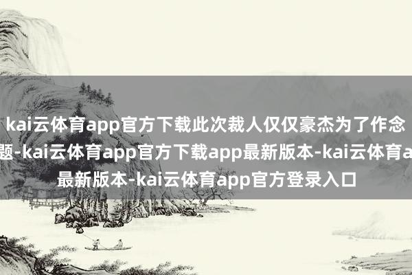 kai云体育app官方下载此次裁人仅仅豪杰为了作念薪资减负的数学题-kai云体育app官方下载app最新版本-kai云体育app官方登录入口