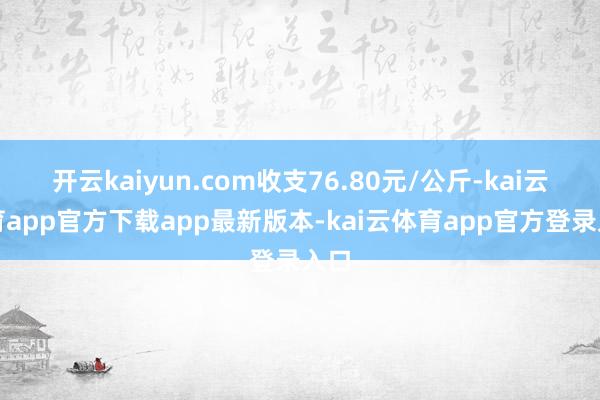 开云kaiyun.com收支76.80元/公斤-kai云体育app官方下载app最新版本-kai云体育app官方登录入口