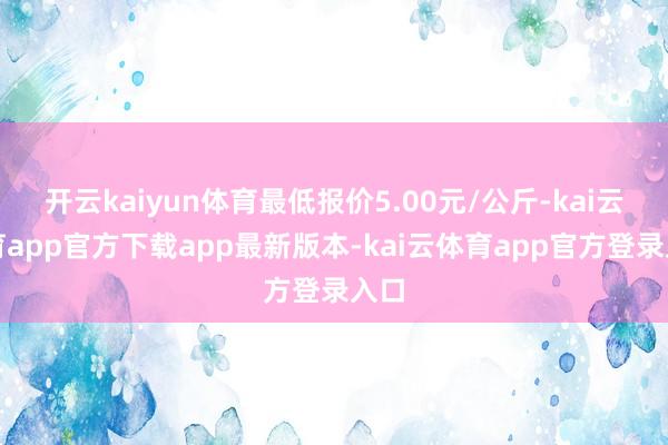 开云kaiyun体育最低报价5.00元/公斤-kai云体育app官方下载app最新版本-kai云体育app官方登录入口