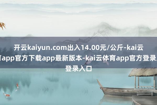 开云kaiyun.com出入14.00元/公斤-kai云体育app官方下载app最新版本-kai云体育app官方登录入口