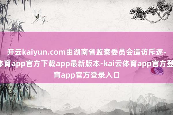 开云kaiyun.com由湖南省监察委员会造访斥逐-kai云体育app官方下载app最新版本-kai云体育app官方登录入口