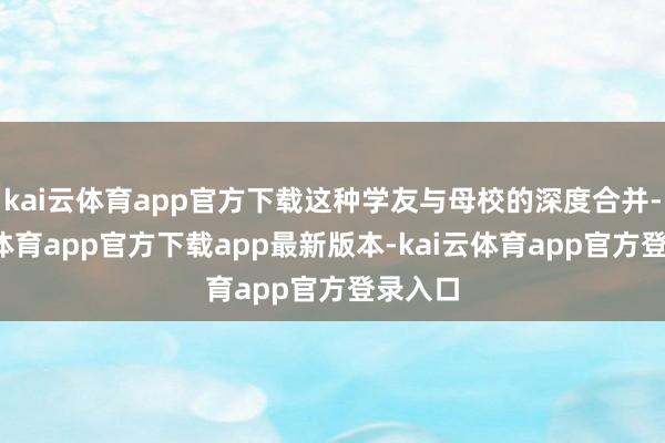 kai云体育app官方下载这种学友与母校的深度合并-kai云体育app官方下载app最新版本-kai云体育app官方登录入口