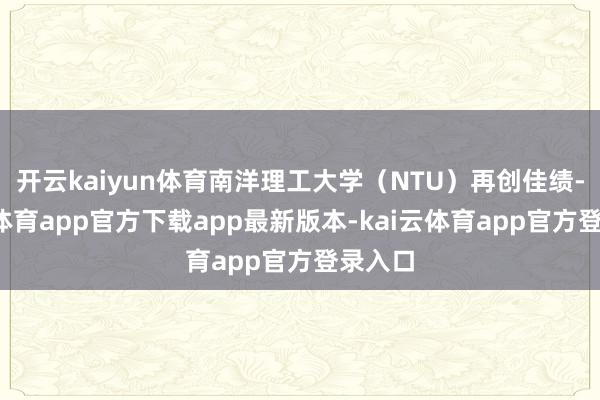 开云kaiyun体育南洋理工大学(NTU)再创佳绩-kai云体育app官方下载app最新版本-kai云体育app官方登录入口