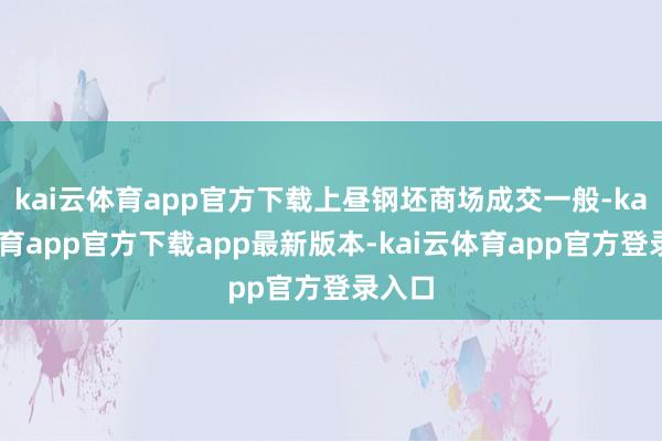 kai云体育app官方下载上昼钢坯商场成交一般-kai云体育app官方下载app最新版本-kai云体育app官方登录入口
